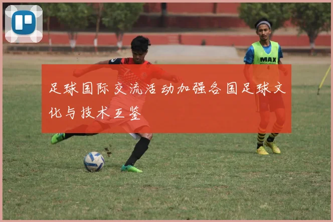 足球国际交流活动加强各国足球文化与技术互鉴