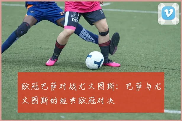 欧冠巴萨对战尤文图斯：巴萨与尤文图斯的经典欧冠对决