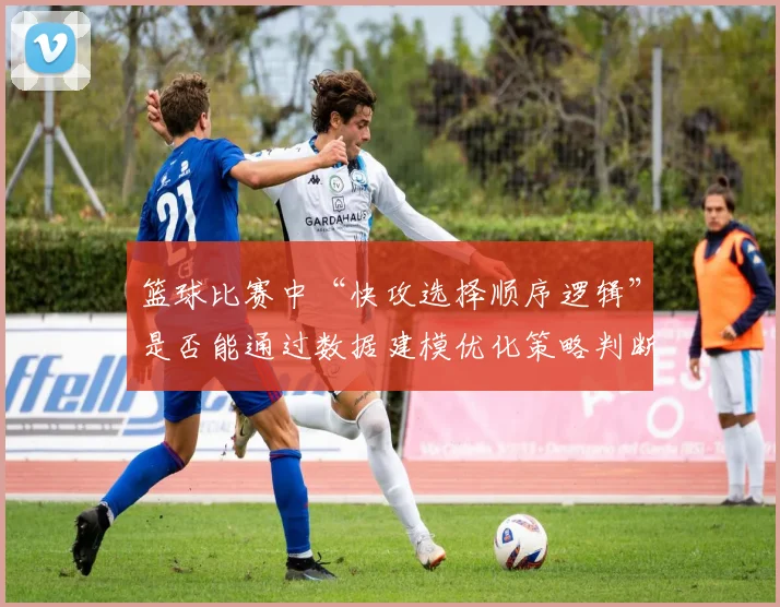篮球比赛中“快攻选择顺序逻辑”是否能通过数据建模优化策略判断